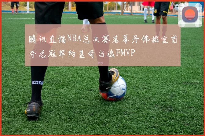 腾讯直播NBA总决赛落幕丹佛掘金首夺总冠军约基奇当选FMVP