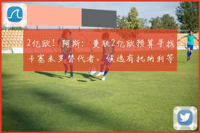 2亿欧!阿斯:曼联2亿欧预算寻找卡塞米罗替代者,候选有托纳利等