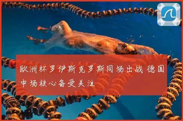 欧洲杯罗伊斯克罗斯同场出战 德国中场核心备受关注