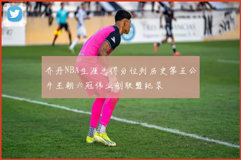 乔丹NBA生涯总得分位列历史第五公牛王朝六冠伟业创联盟纪录