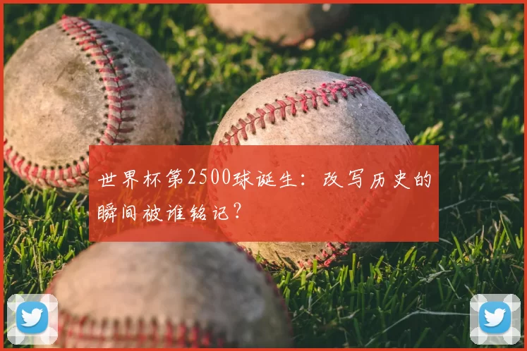 世界杯第2500球诞生：改写历史的瞬间被谁铭记？