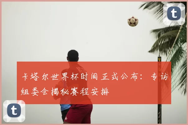 卡塔尔世界杯时间正式公布：专访组委会揭秘赛程安排