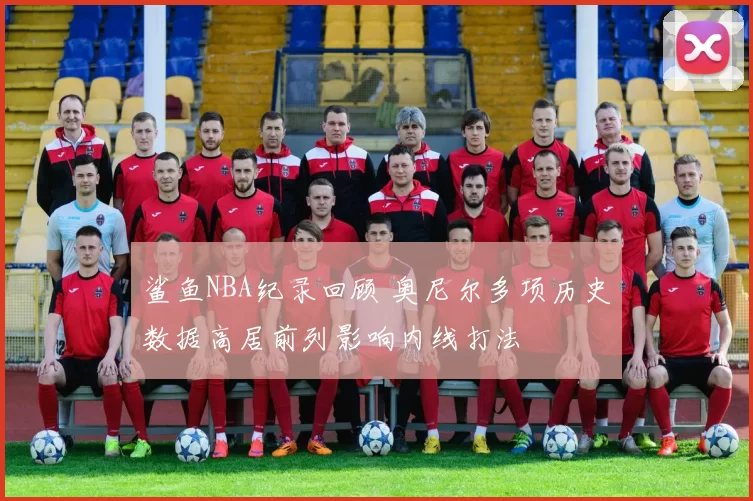鲨鱼NBA纪录回顾 奥尼尔多项历史数据高居前列影响内线打法