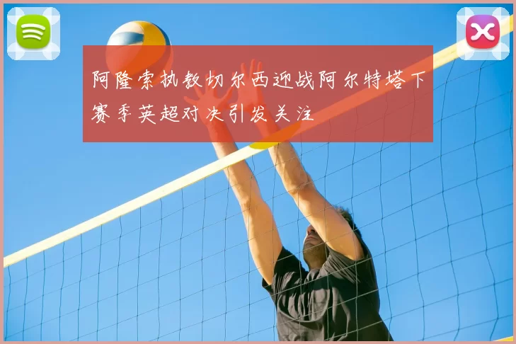 阿隆索执教切尔西迎战阿尔特塔下赛季英超对决引发关注
