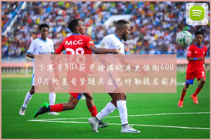 下赛季NBA薪资榜揭晓库里领衔6000万约基奇紧随其后巴特勒稳居前列