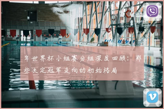 年世界杯小组赛分组深度回顾：那些决定冠军走向的初始格局