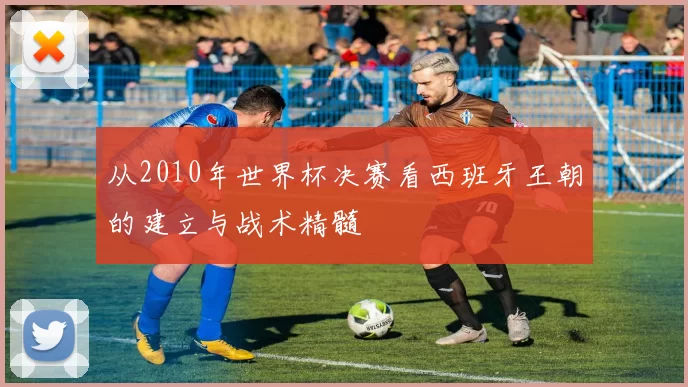 从2010年世界杯决赛看西班牙王朝的建立与战术精髓