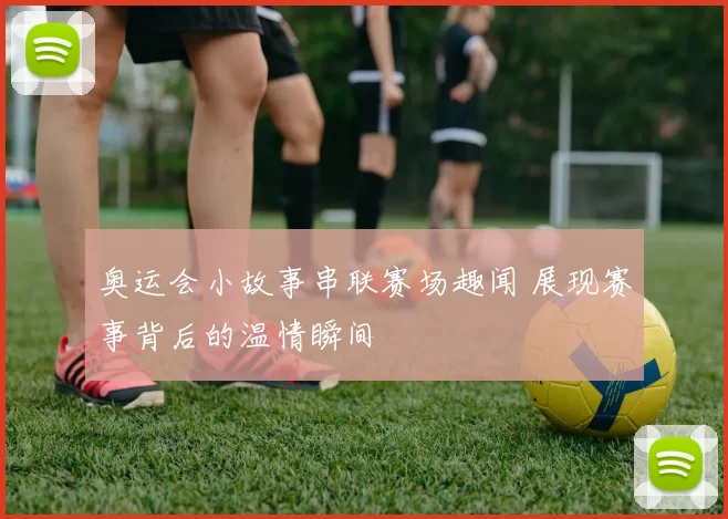 奥运会小故事串联赛场趣闻 展现赛事背后的温情瞬间