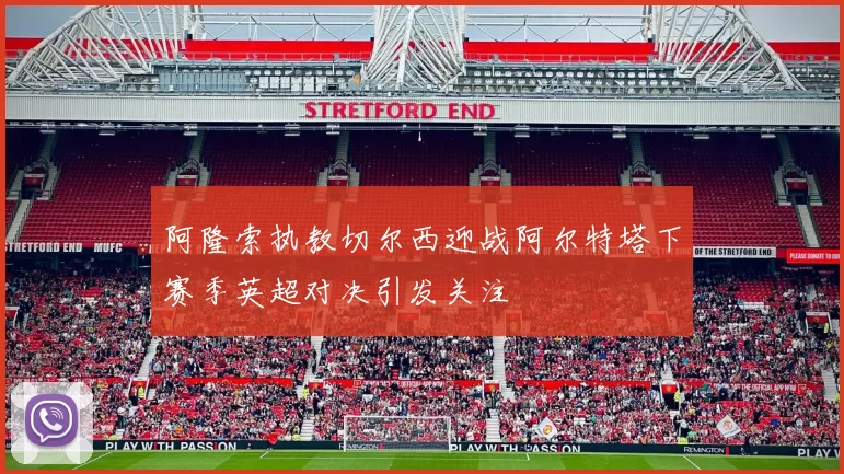 阿隆索执教切尔西迎战阿尔特塔下赛季英超对决引发关注