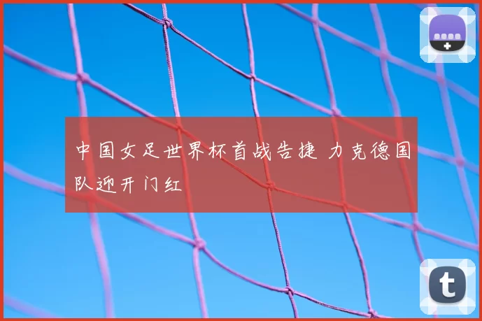 中国女足世界杯首战告捷 力克德国队迎开门红