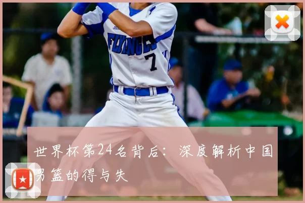 世界杯第24名背后：深度解析中国男篮的得与失