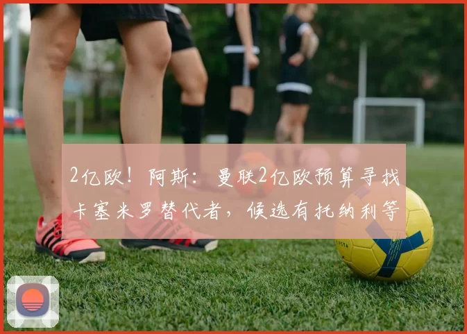 2亿欧!阿斯:曼联2亿欧预算寻找卡塞米罗替代者,候选有托纳利等