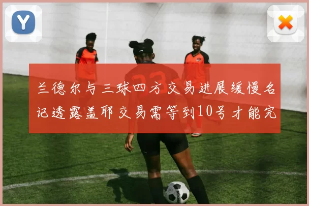 兰德尔与三球四方交易进展缓慢名记透露盖耶交易需等到10号才能完成