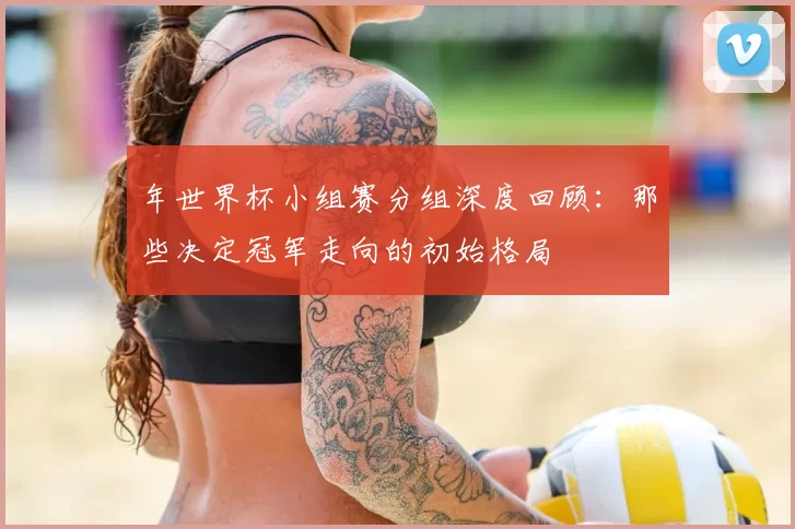 年世界杯小组赛分组深度回顾:那些决定冠军走向的初始格局