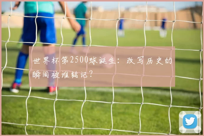 世界杯第2500球诞生：改写历史的瞬间被谁铭记？