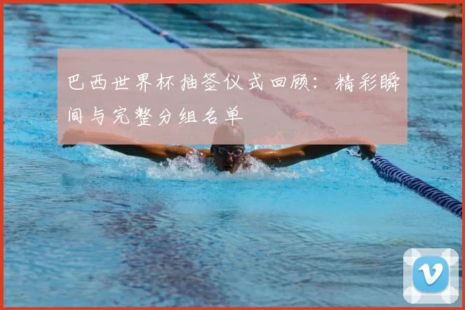 巴西世界杯抽签仪式回顾:精彩瞬间与完整分组名单