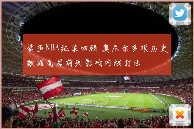鲨鱼NBA纪录回顾 奥尼尔多项历史数据高居前列影响内线打法