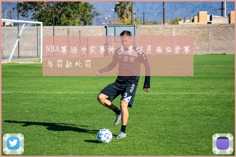 NBA赛场冲突事件涉事球员面临禁赛与罚款处罚