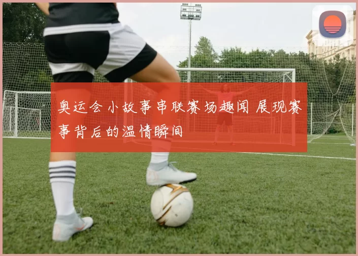 奥运会小故事串联赛场趣闻 展现赛事背后的温情瞬间