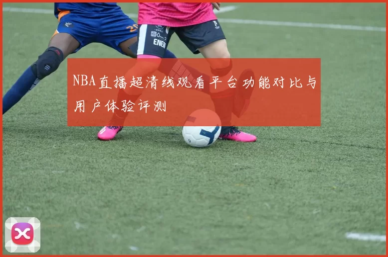 NBA直播超清线观看平台功能对比与用户体验评测