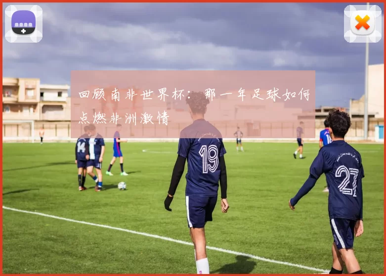回顾南非世界杯:那一年足球如何点燃非洲激情