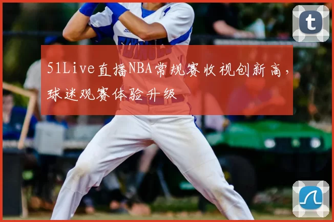 51Live直播NBA常规赛收视创新高，球迷观赛体验升级