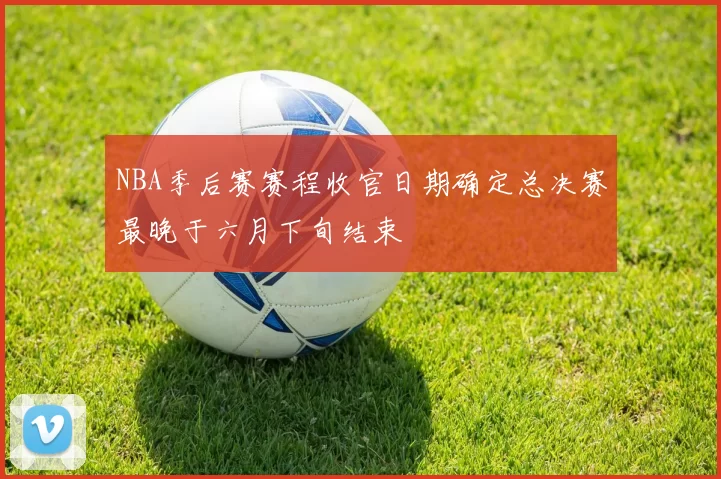 NBA季后赛赛程收官日期确定总决赛最晚于六月下旬结束