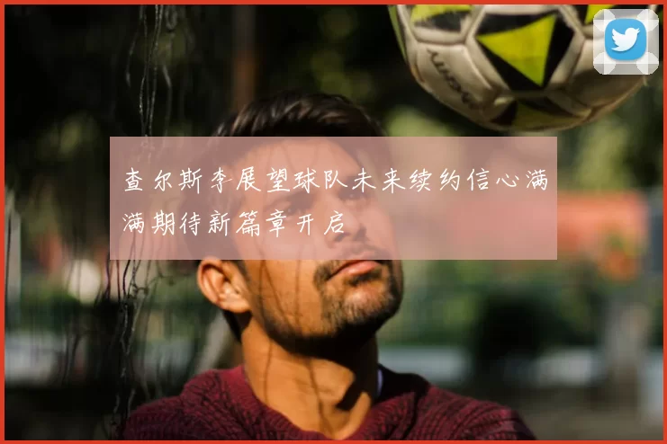 查尔斯李展望球队未来续约信心满满期待新篇章开启