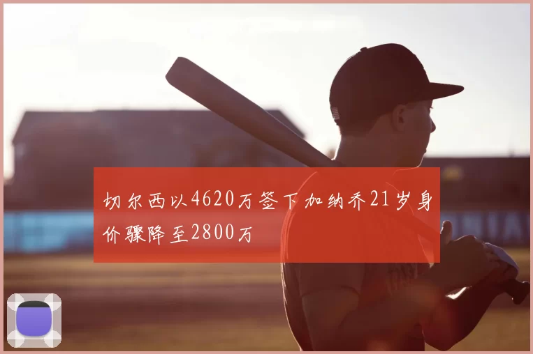 切尔西以4620万签下加纳乔21岁身价骤降至2800万