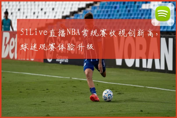 51Live直播NBA常规赛收视创新高，球迷观赛体验升级