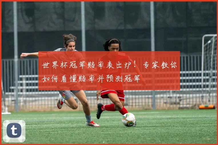 世界杯冠军赔率表出炉！专家教你如何看懂赔率并预测冠军