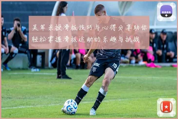 吴军亲授滑板技巧与心得分享助你轻松掌握滑板运动的乐趣与挑战