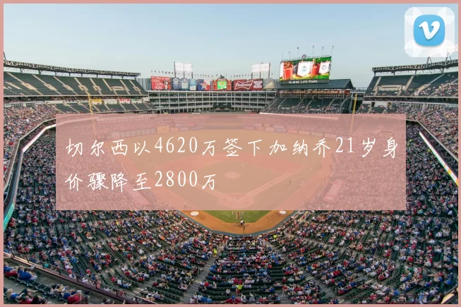 切尔西以4620万签下加纳乔21岁身价骤降至2800万