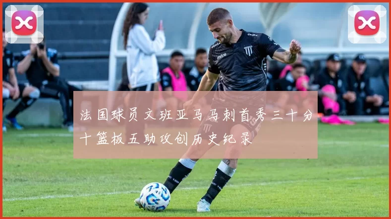 法国球员文班亚马马刺首秀三十分十篮板五助攻创历史纪录